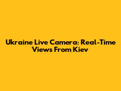 Ukraine Live Camera: Real-Time Views From Kiev