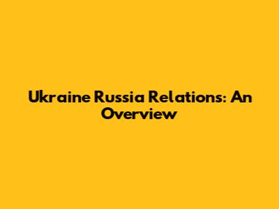 Ukraine Russia Relations: An Overview