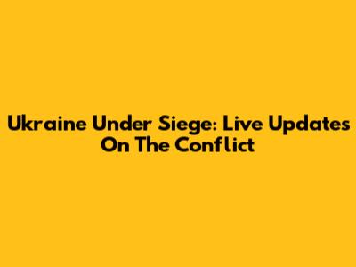 Ukraine Under Siege: Live Updates On The Conflict