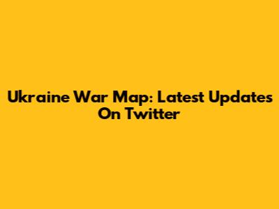 Ukraine War Map: Latest Updates On Twitter