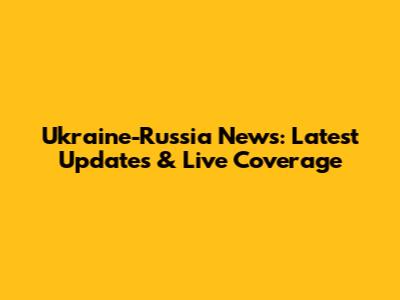 Ukraine-Russia News: Latest Updates & Live Coverage