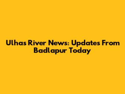Ulhas River News: Updates From Badlapur Today