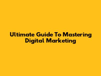 Ultimate Guide To Mastering Digital Marketing