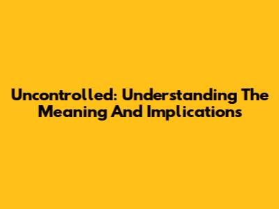 Uncontrolled: Understanding The Meaning And Implications