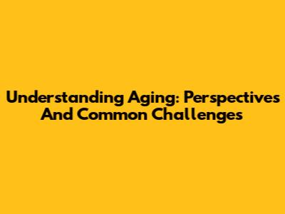Understanding Aging: Perspectives And Common Challenges