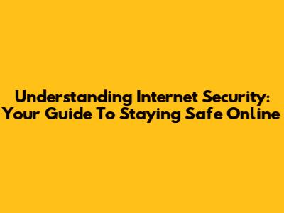 Understanding Internet Security: Your Guide To Staying Safe Online