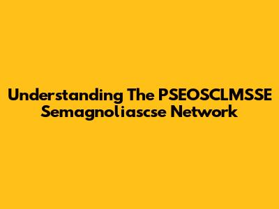 Understanding The PSEOSCLMSSE Semagnoliascse Network
