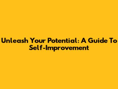 Unleash Your Potential: A Guide To Self-Improvement