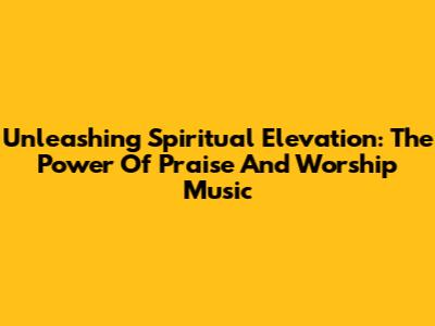 Unleashing Spiritual Elevation: The Power Of Praise And Worship Music