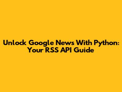Unlock Google News With Python: Your RSS API Guide