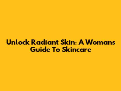 Unlock Radiant Skin: A Woman's Guide To Skincare