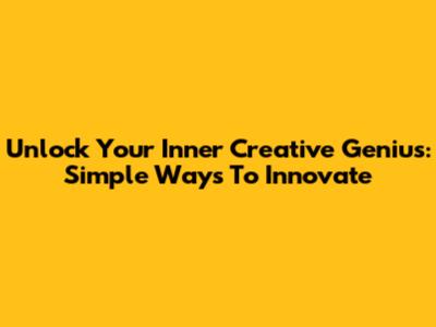 Unlock Your Inner Creative Genius: Simple Ways To Innovate