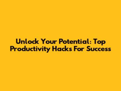 Unlock Your Potential: Top Productivity Hacks For Success