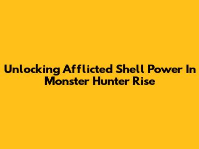 Unlocking Afflicted Shell Power In Monster Hunter Rise