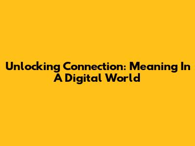 Unlocking Connection: Meaning In A Digital World
