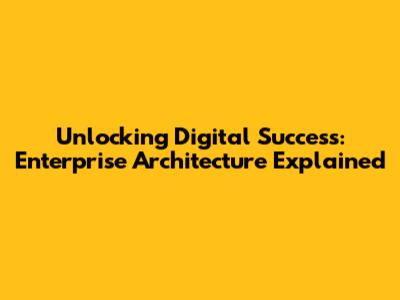 Unlocking Digital Success: Enterprise Architecture Explained