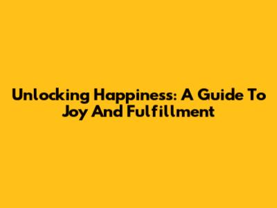 Unlocking Happiness: A Guide To Joy And Fulfillment