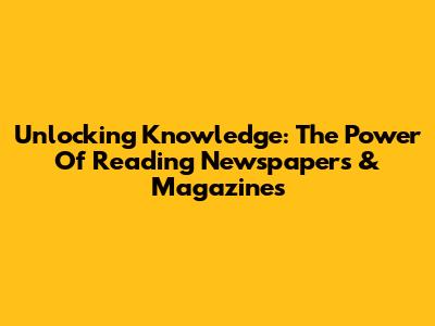 Unlocking Knowledge: The Power Of Reading Newspapers & Magazines