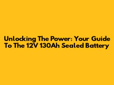 Unlocking The Power: Your Guide To The 12V 130Ah Sealed Battery
