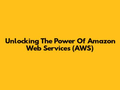 Unlocking The Power Of Amazon Web Services (AWS)