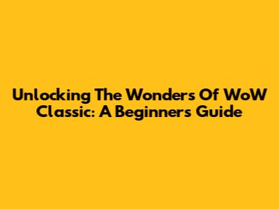 Unlocking The Wonders Of WoW Classic: A Beginner's Guide