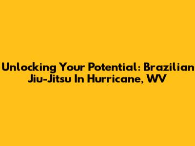 Unlocking Your Potential: Brazilian Jiu-Jitsu In Hurricane, WV