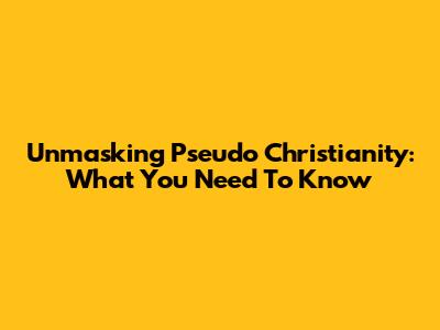 Unmasking Pseudo Christianity: What You Need To Know
