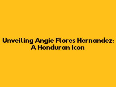 Unveiling Angie Flores Hernandez: A Honduran Icon