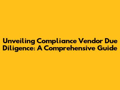 Unveiling Compliance Vendor Due Diligence: A Comprehensive Guide