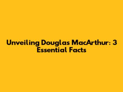 Unveiling Douglas MacArthur: 3 Essential Facts