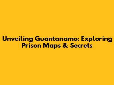 Unveiling Guantanamo: Exploring Prison Maps & Secrets