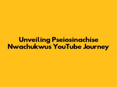 Unveiling Pseiosinachise Nwachukwu's YouTube Journey