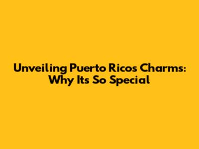 Unveiling Puerto Rico's Charms: Why It's So Special