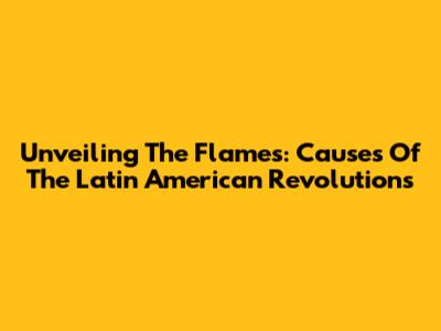 Unveiling The Flames: Causes Of The Latin American Revolutions