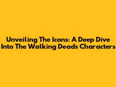 Unveiling The Icons: A Deep Dive Into The Walking Dead's Characters