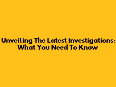 Unveiling The Latest Investigations: What You Need To Know