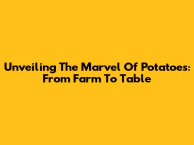 Unveiling The Marvel Of Potatoes: From Farm To Table