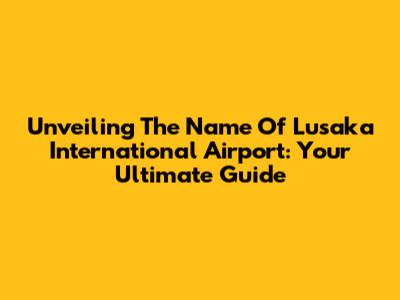 Unveiling The Name Of Lusaka International Airport: Your Ultimate Guide