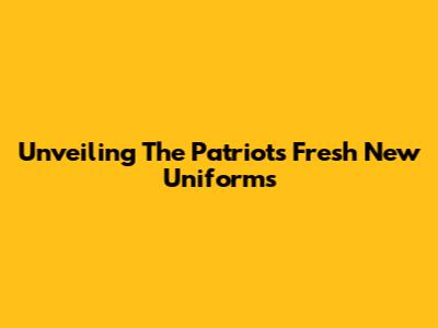 Unveiling The Patriots' Fresh New Uniforms