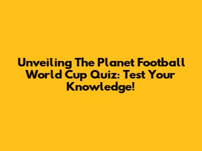 Unveiling The Planet Football World Cup Quiz: Test Your Knowledge!