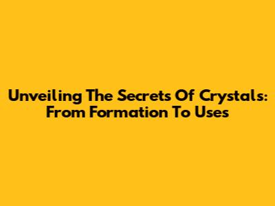 Unveiling The Secrets Of Crystals: From Formation To Uses