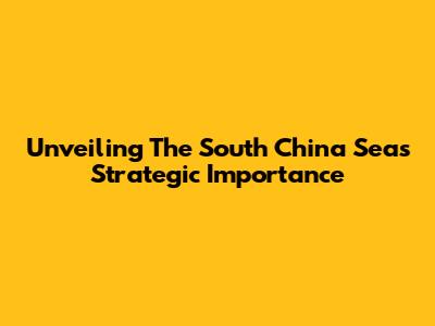 Unveiling The South China Sea's Strategic Importance