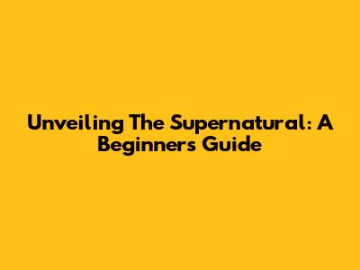 Unveiling The Supernatural: A Beginner's Guide