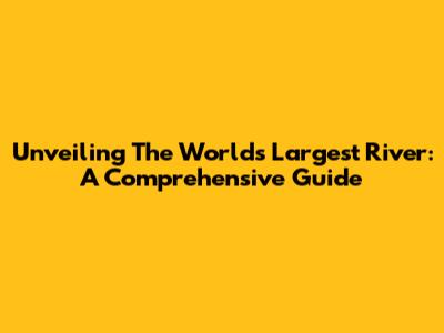 Unveiling The World's Largest River: A Comprehensive Guide