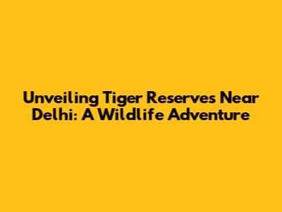 Unveiling Tiger Reserves Near Delhi: A Wildlife Adventure