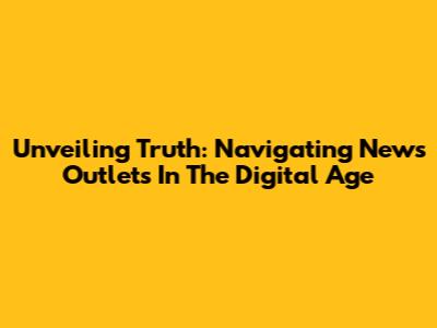 Unveiling Truth: Navigating News Outlets In The Digital Age
