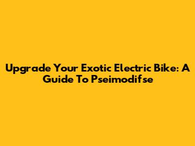 Upgrade Your Exotic Electric Bike: A Guide To Pseimodifse