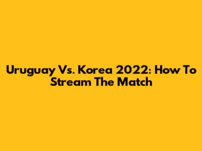 Uruguay Vs. Korea 2022: How To Stream The Match