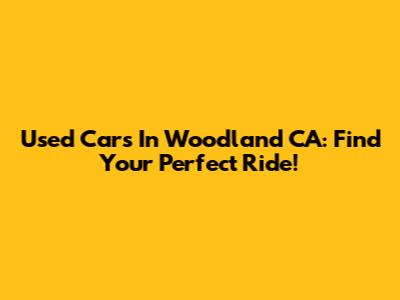 Used Cars In Woodland CA: Find Your Perfect Ride!