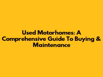 Used Motorhomes: A Comprehensive Guide To Buying & Maintenance